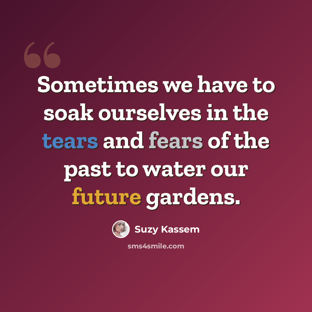 “Sometimes we have to soak ourselves in the tears and fears of the past to water our future gardens.” quote by Suzy Kassem
