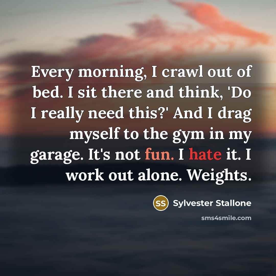 “Every morning, I crawl out of bed. I sit there and think, 'Do I really need this?' And I drag myself to the gym in my garage. It's not fun. I hate it. I work out alone. Weights.” quote by Sylvester Stallone