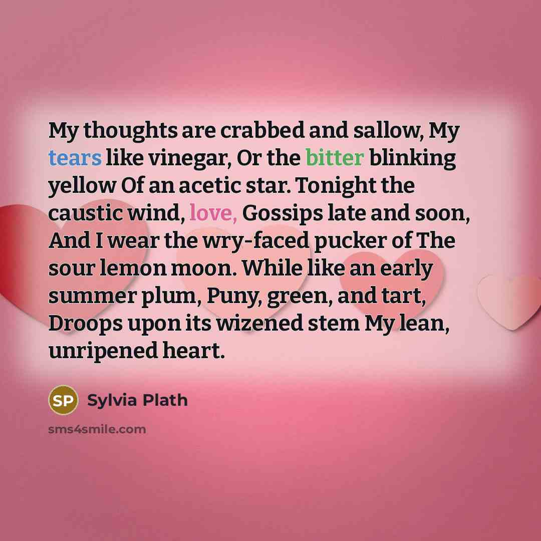 “My thoughts are crabbed and sallow, My tears like vinegar, Or the bitter blinking yellow Of an acetic star. Tonight the caustic wind, love, Gossips late and soon, And I wear the wry-faced pucker of The sour lemon moon. While like an early summer plum, Puny, green, and tart, Droops upon its wizened…” quote by Sylvia Plath
