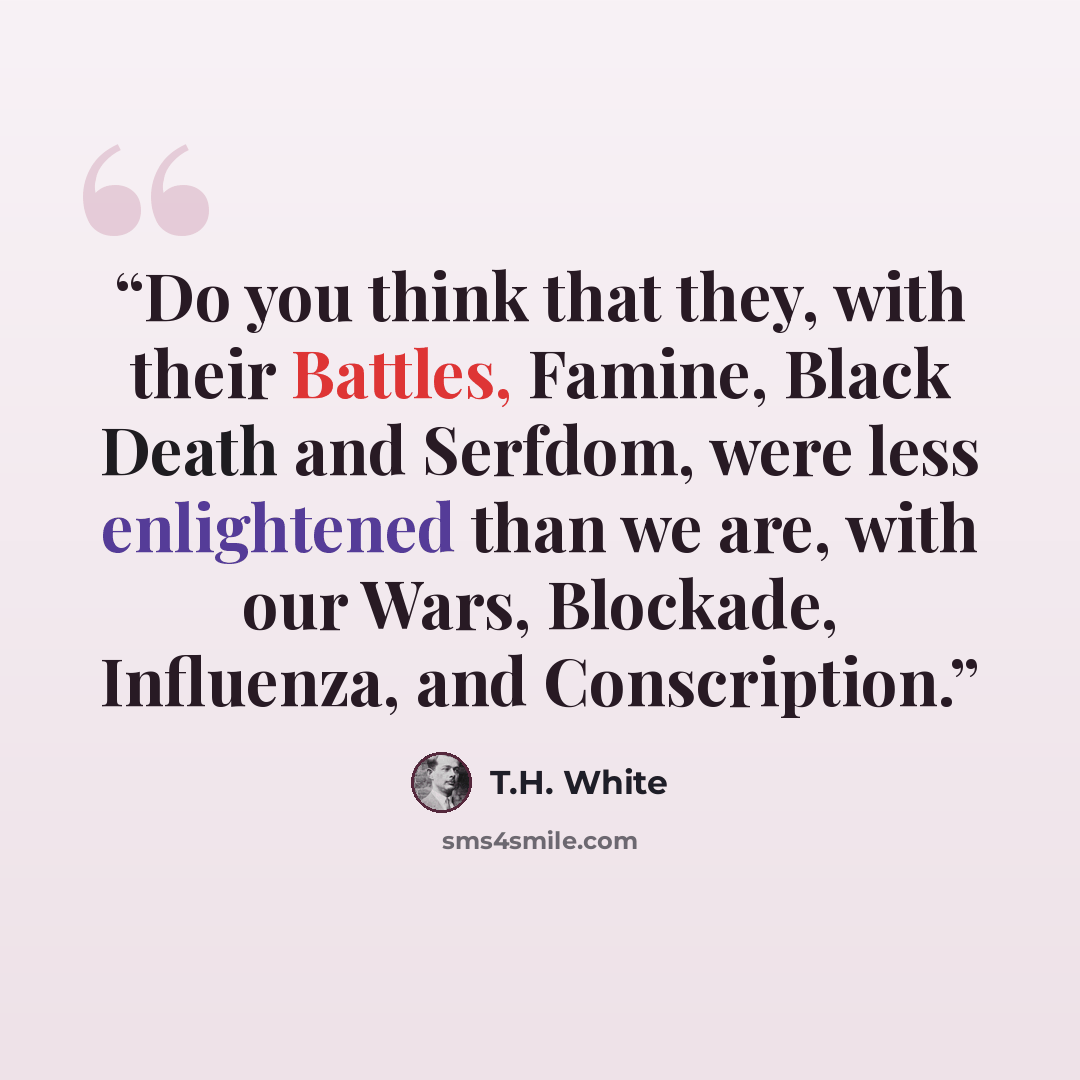“Do you think that they, with their Battles, Famine, Black Death and Serfdom, were less enlightened than we are, with our Wars, Blockade, Influenza, and Conscription.” quote by T.H. White