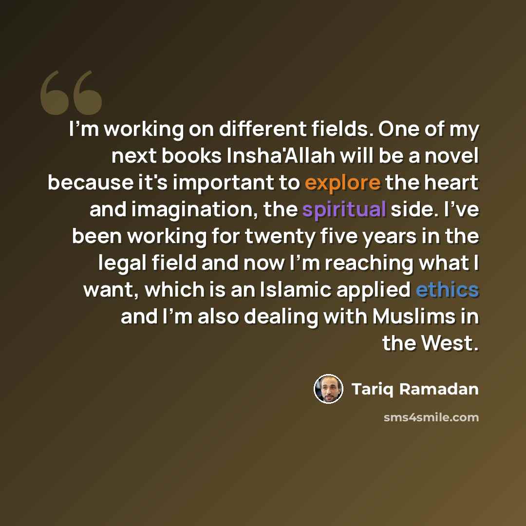 “I'm working on different fields. One of my next books Insha'Allah will be a novel because it's important to explore the heart and imagination, the spiritual side. I've been working for twenty five years in the legal field and now I'm reaching what I want, which is an Islamic applied ethics and I'm…” quote by Tariq Ramadan