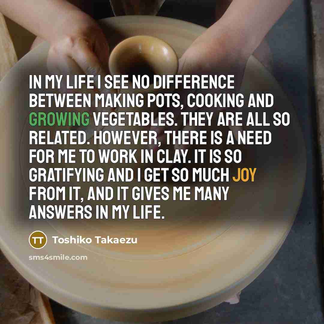 “In my life I see no difference between making pots, cooking and growing vegetables. They are all so related. However, there is a need for me to work in clay. It is so gratifying and I get so much joy from it, and it gives me many answers in my life.” quote by Toshiko Takaezu