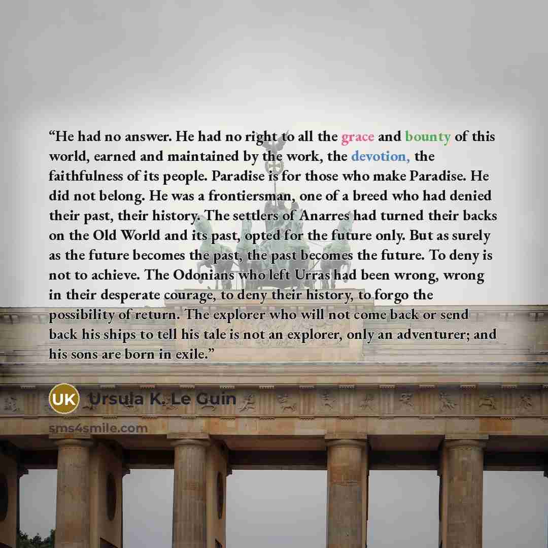 “He had no answer. He had no right to all the grace and bounty of this world, earned and maintained by the work, the devotion, the faithfulness of its people. Paradise is for those who make Paradise. He did not belong. He was a frontiersman, one of a breed who had denied their past, their history…” quote by Ursula K. Le Guin