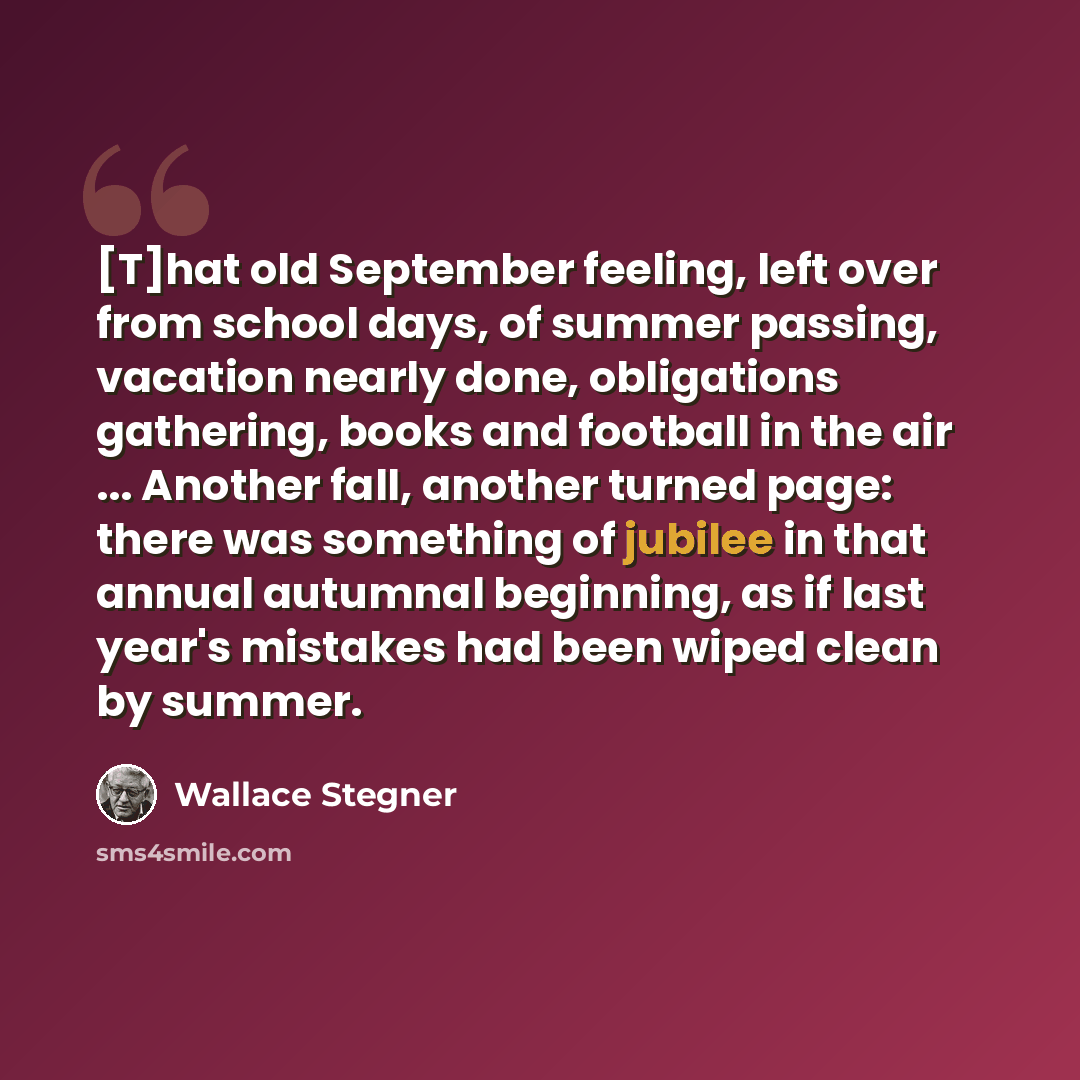 “[T]hat old September feeling, left over from school days, of summer passing, vacation nearly done, obligations gathering, books and football in the air ... Another fall, another turned page: there was something of jubilee in that annual autumnal beginning, as if last year's mistakes had been wiped…” quote by Wallace Stegner