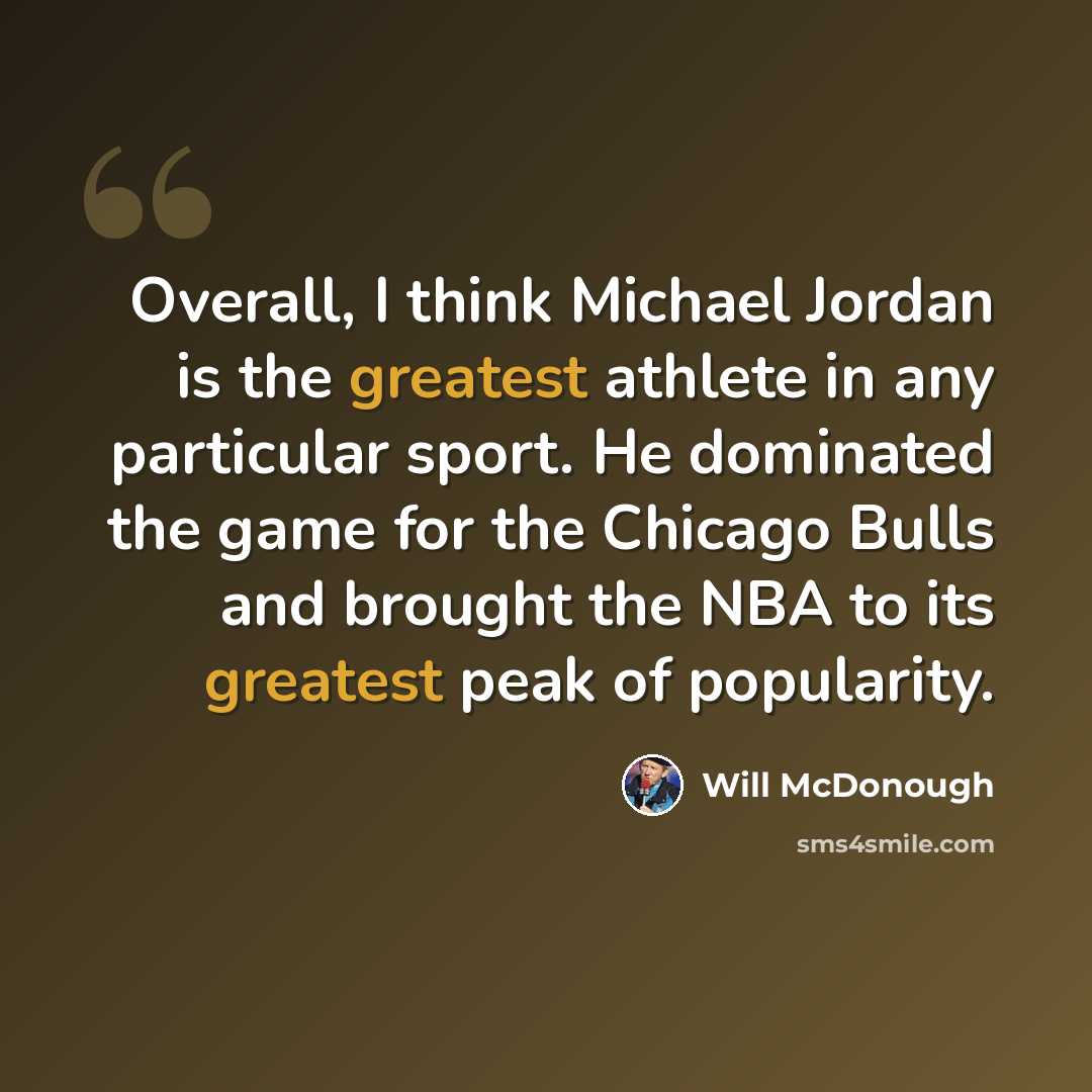 “Overall, I think Michael Jordan is the greatest athlete in any particular sport. He dominated the game for the Chicago Bulls and brought the NBA to its greatest peak of popularity.” quote by Will McDonough