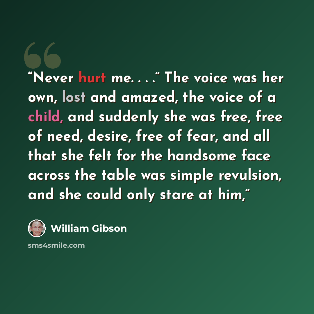 “Never hurt me. . . .” The voice was her own, lost and amazed, the voice of a child, and suddenly she was free, free of need, desire, free of fear, and all that she felt for the handsome face across the table was simple revulsion, and she could only stare at him,” quote by William Gibson