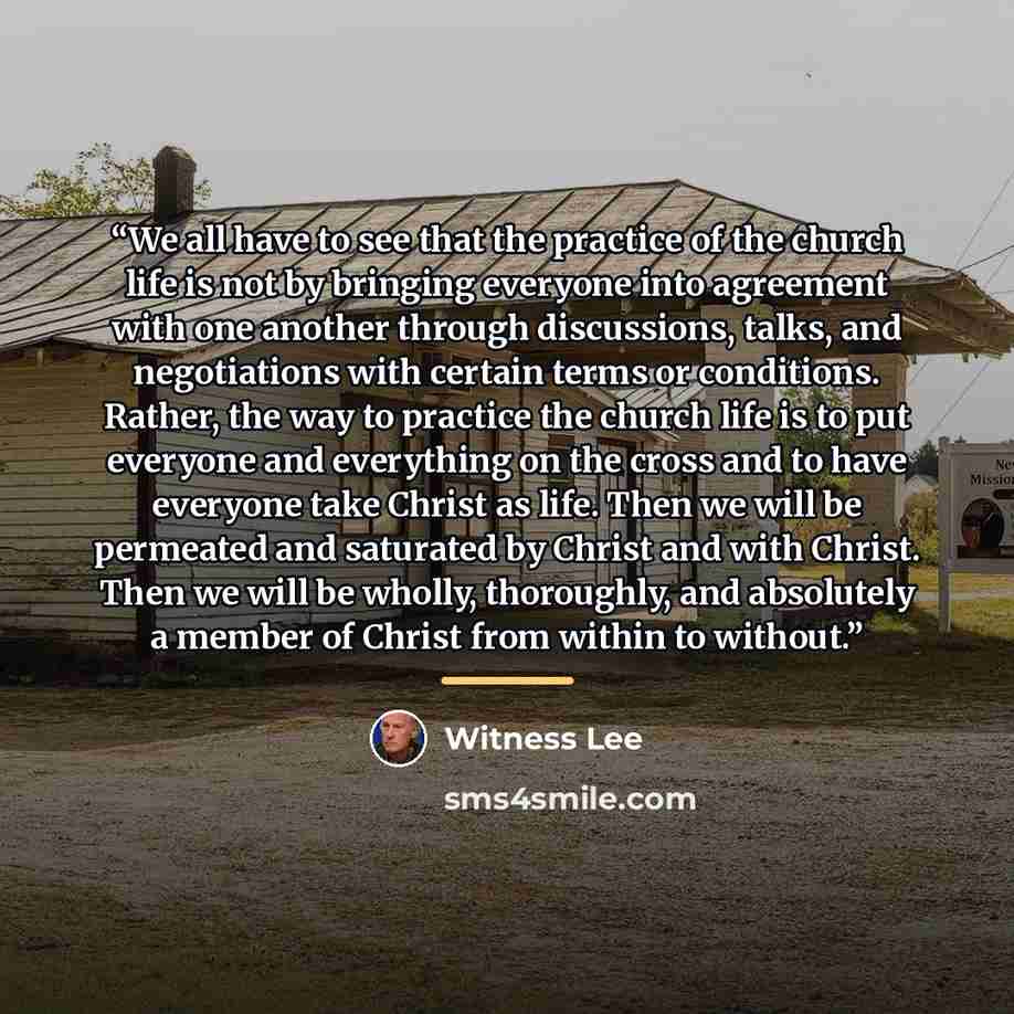 “We all have to see that the practice of the church life is not by bringing everyone into agreement with one another through discussions, talks, and negotiations with certain terms or conditions. Rather, the way to practice the church life is to put everyone and everything on the cross and to have…” quote by Witness Lee