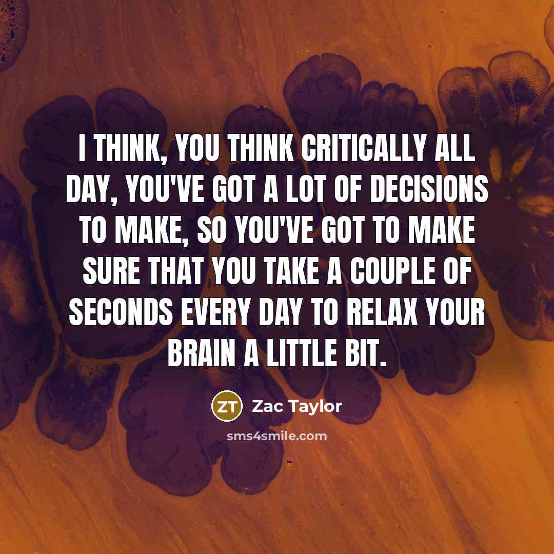 “I think, you think critically all day, you've got a lot of decisions to make, so you've got to make sure that you take a couple of seconds every day to relax your brain a little bit.” quote by Zac Taylor