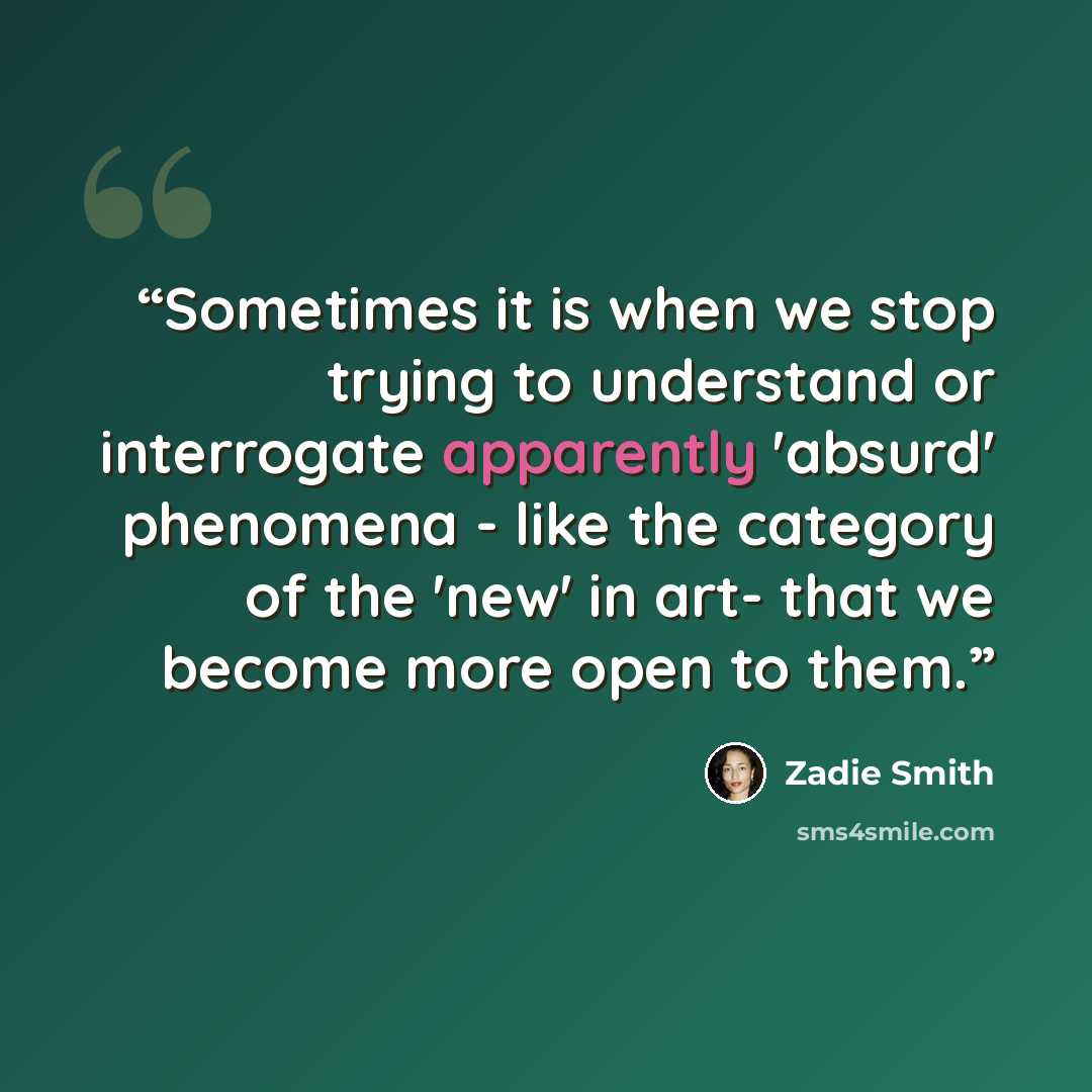 “Sometimes it is when we stop trying to understand or interrogate apparently 'absurd' phenomena - like the category of the 'new' in art- that we become more open to them.” quote by Zadie Smith