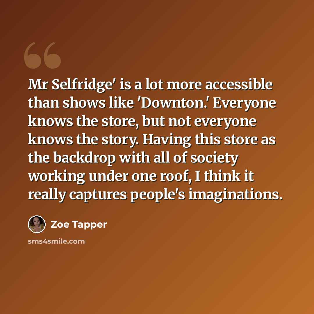 “Mr Selfridge' is a lot more accessible than shows like 'Downton.' Everyone knows the store, but not everyone knows the story. Having this store as the backdrop with all of society working under one roof, I think it really captures people's imaginations.” quote by Zoe Tapper