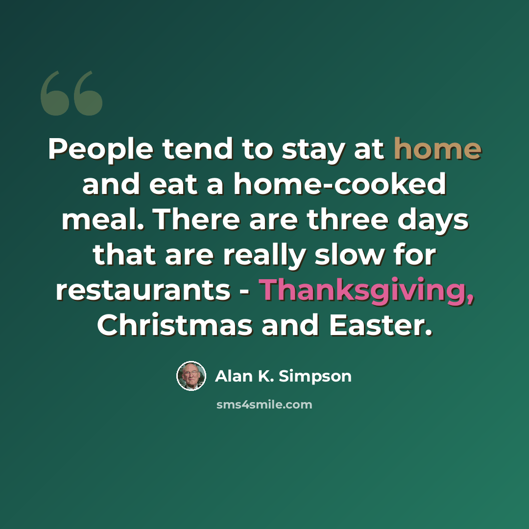 “People tend to stay at home and eat a home-cooked meal. There are three days that are really slow for restaurants - Thanksgiving, Christmas and Easter.” quote by Alan K. Simpson