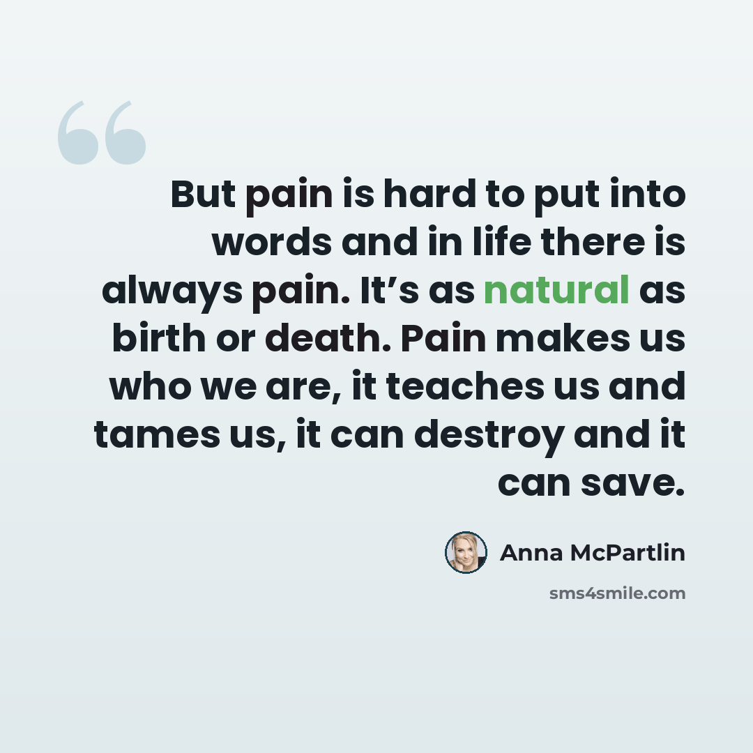 “But pain is hard to put into words and in life there is always pain. It’s as natural as birth or death. Pain makes us who we are, it teaches us and tames us, it can destroy and it can save.” quote by Anna McPartlin