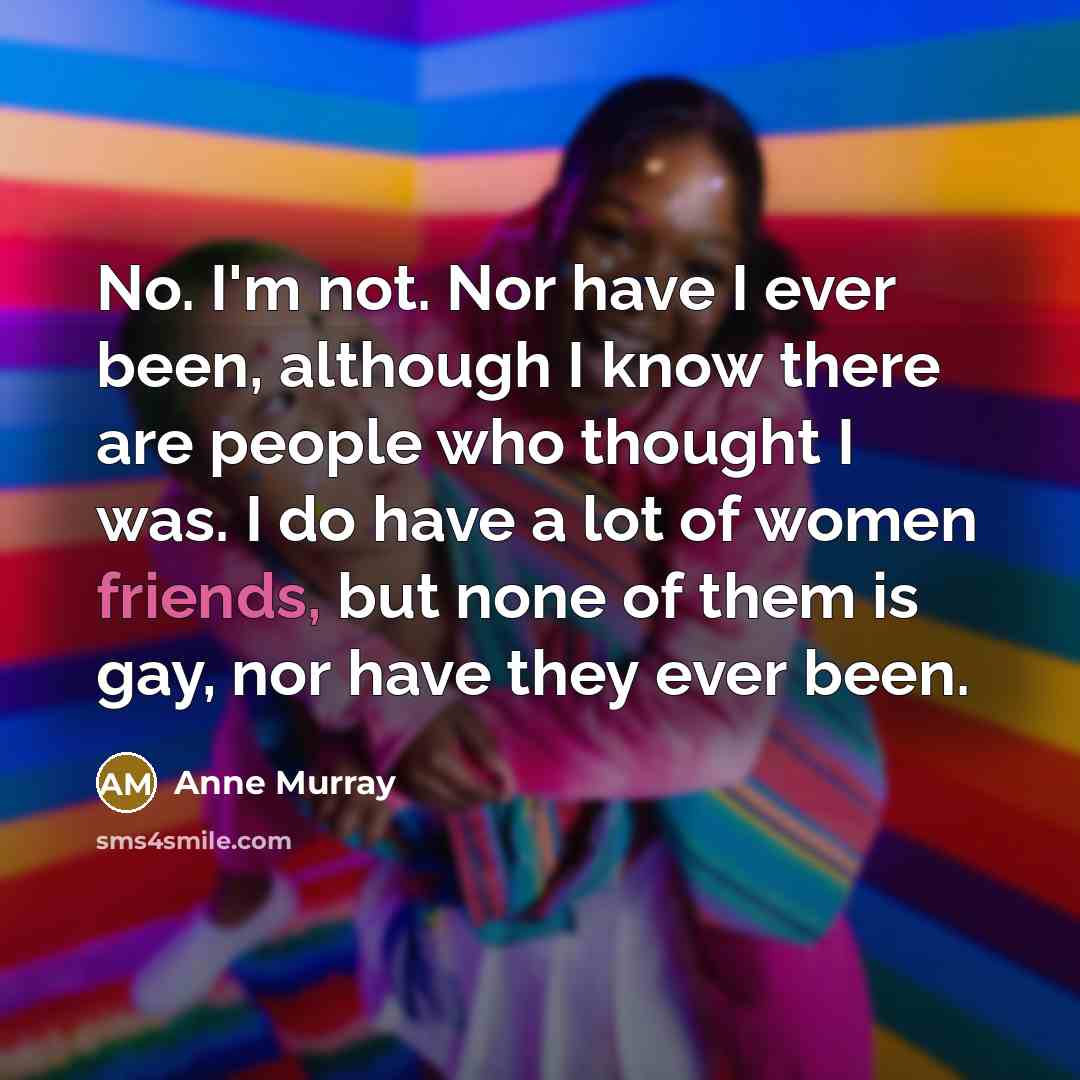 “No. I'm not. Nor have I ever been, although I know there are people who thought I was. I do have a lot of women friends, but none of them is gay, nor have they ever been.” quote by Anne Murray