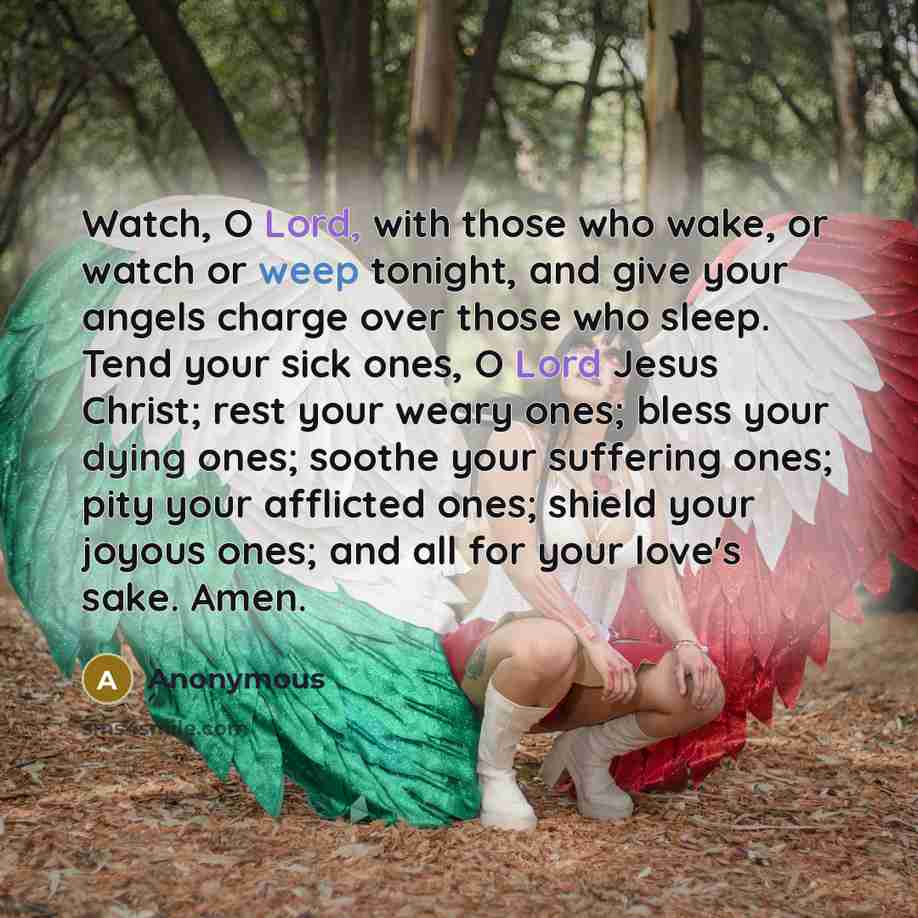 “Watch, O Lord, with those who wake, or watch or weep tonight, and give your angels charge over those who sleep. Tend your sick ones, O Lord Jesus Christ; rest your weary ones; bless your dying ones; soothe your suffering ones; pity your afflicted ones; shield your joyous ones; and all for your…” quote by Anonymous