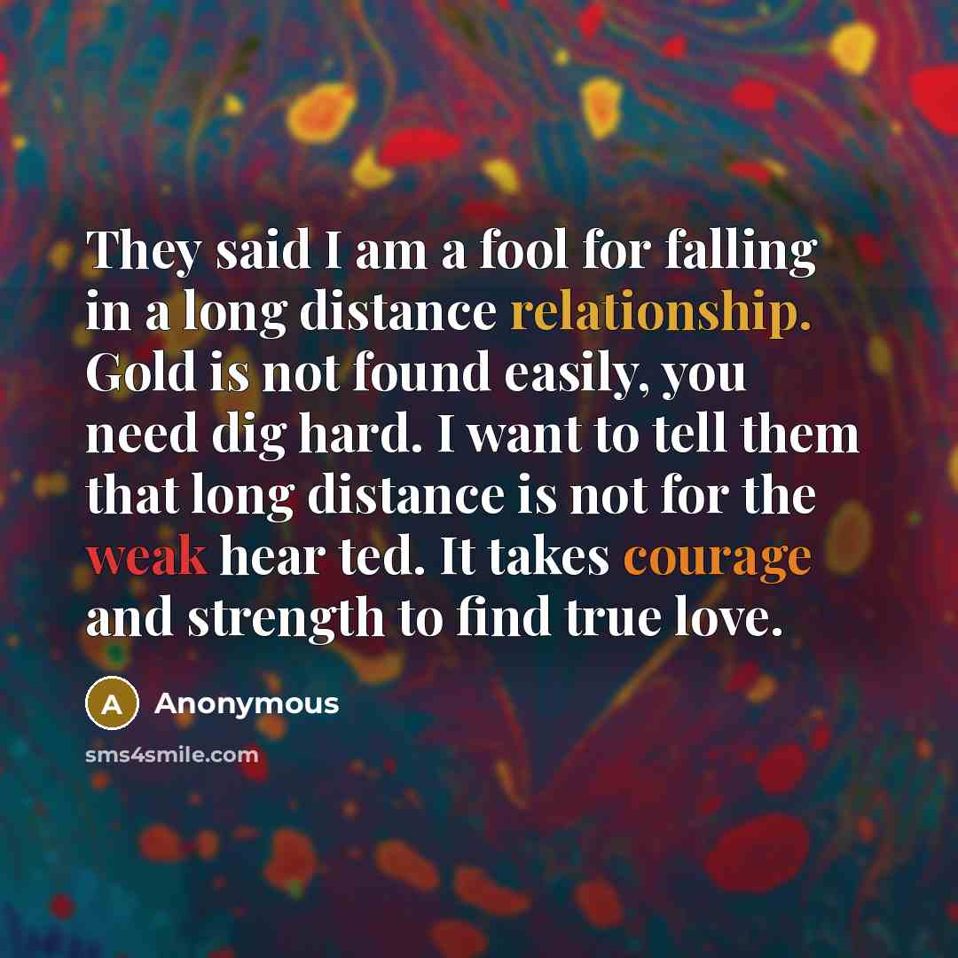 “They said I am a fool for falling in a long distance relationship. Gold is not found easily, you need dig hard. I want to tell them that long distance is not for the weak hear ted. It takes courage and strength to find true love.” quote by Anonymous