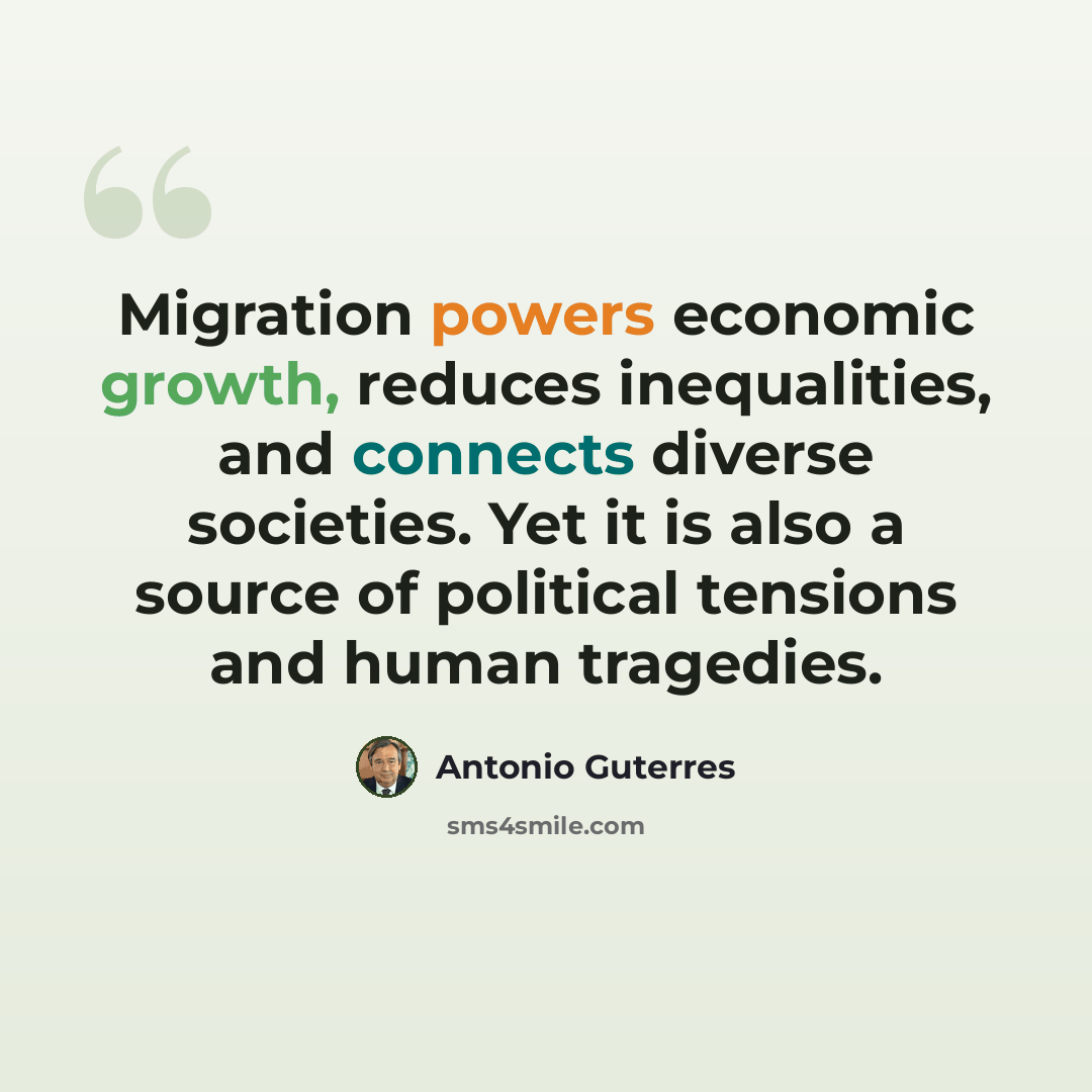 “Migration powers economic growth, reduces inequalities, and connects diverse societies. Yet it is also a source of political tensions and human tragedies.” quote by Antonio Guterres
