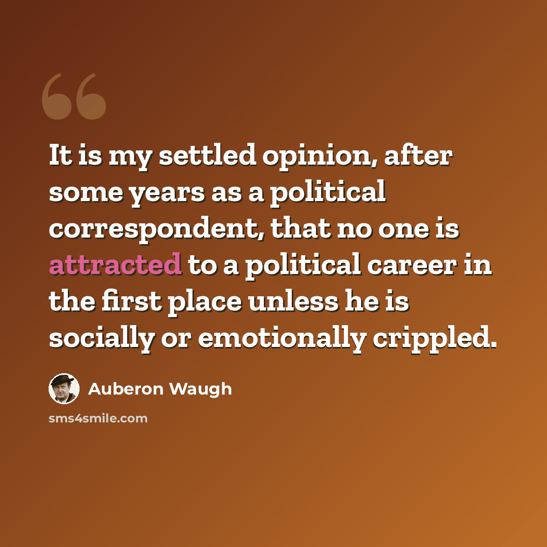 “It is my settled opinion, after some years as a political correspondent, that no one is attracted to a political career in the first place unless he is socially or emotionally crippled.” quote by Auberon Waugh
