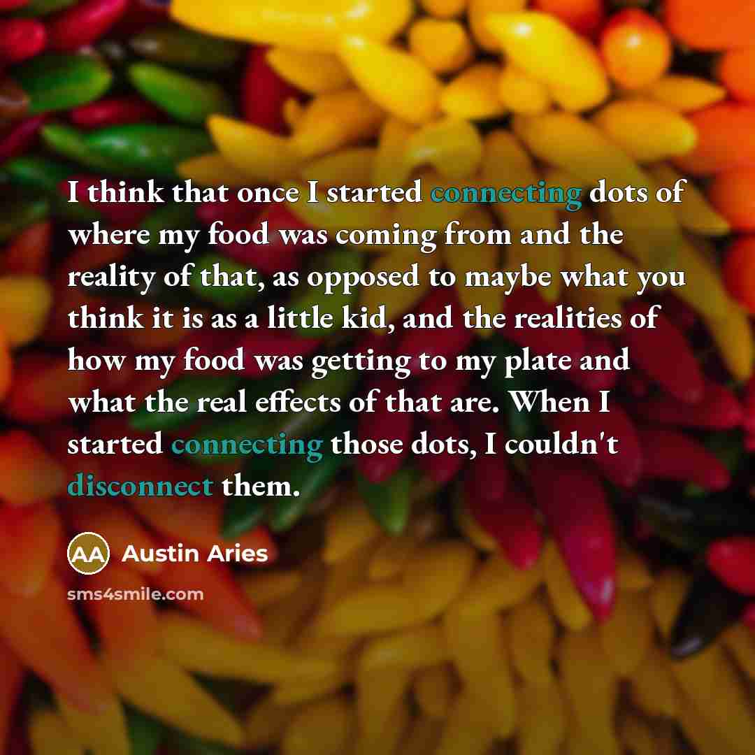 “I think that once I started connecting dots of where my food was coming from and the reality of that, as opposed to maybe what you think it is as a little kid, and the realities of how my food was getting to my plate and what the real effects of that are. When I started connecting those dots, I…” quote by Austin Aries