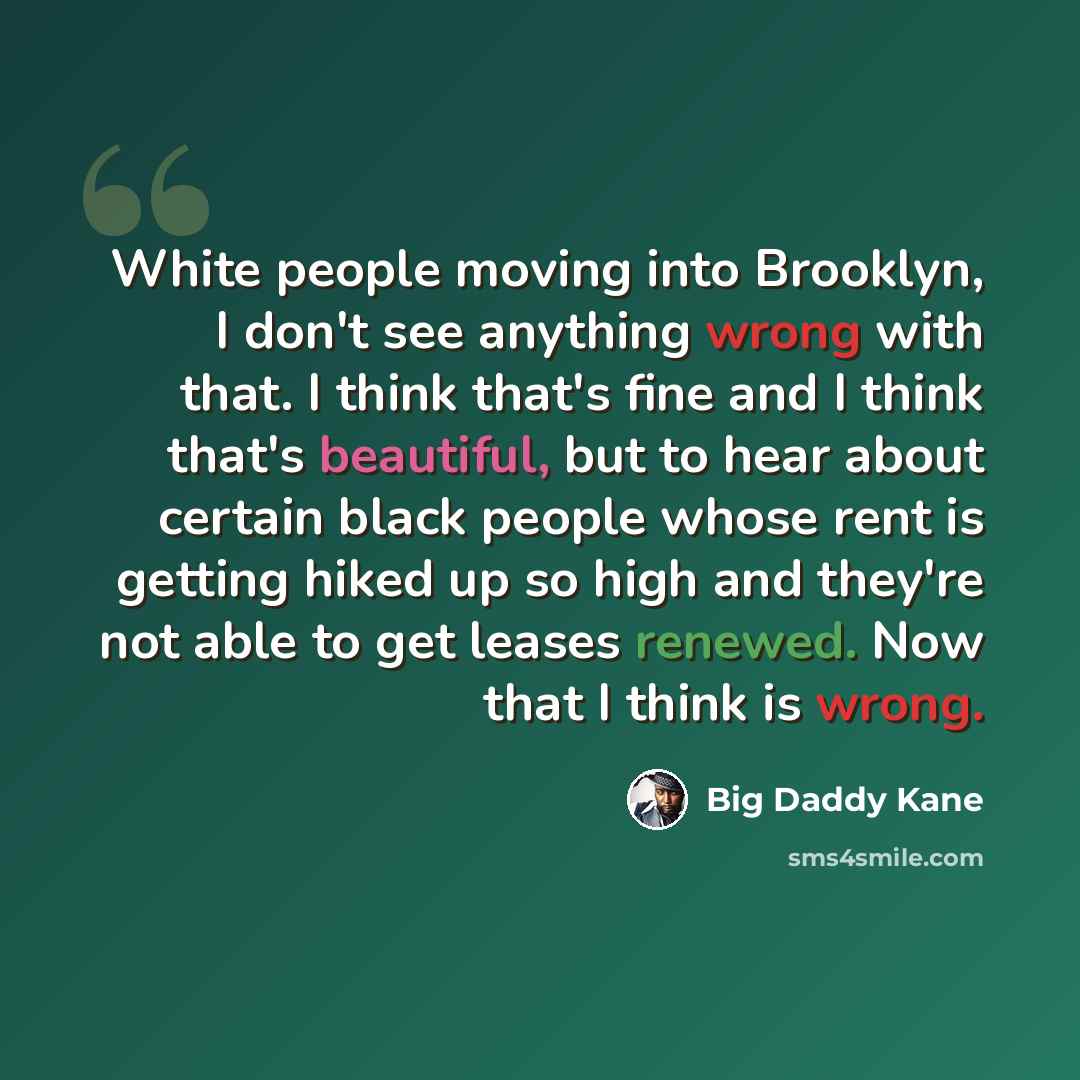 “White people moving into Brooklyn, I don't see anything wrong with that. I think that's fine and I think that's beautiful, but to hear about certain black people whose rent is getting hiked up so high and they're not able to get leases renewed. Now that I think is wrong.” quote by Big Daddy Kane