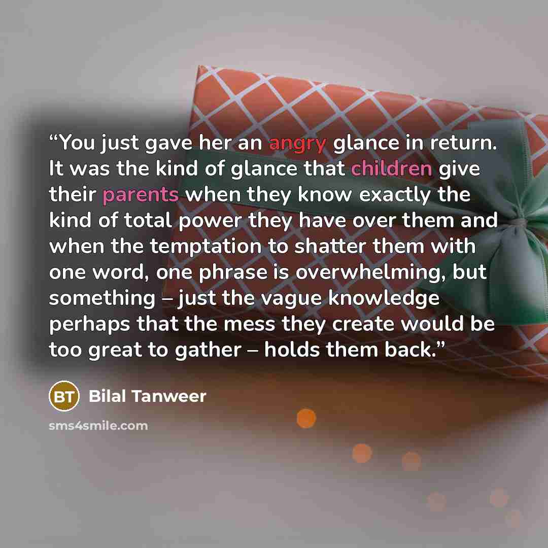 “You just gave her an angry glance in return. It was the kind of glance that children give their parents when they know exactly the kind of total power they have over them and when the temptation to shatter them with one word, one phrase is overwhelming, but something – just the vague knowledge…” quote by Bilal Tanweer