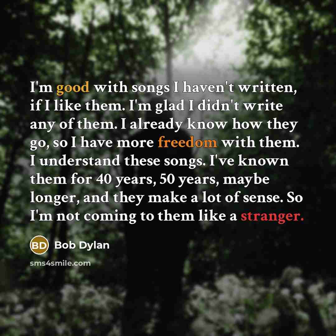 “I'm good with songs I haven't written, if I like them. I'm glad I didn't write any of them. I already know how they go, so I have more freedom with them. I understand these songs. I've known them for 40 years, 50 years, maybe longer, and they make a lot of sense. So I'm not coming to them like a…” quote by Bob Dylan