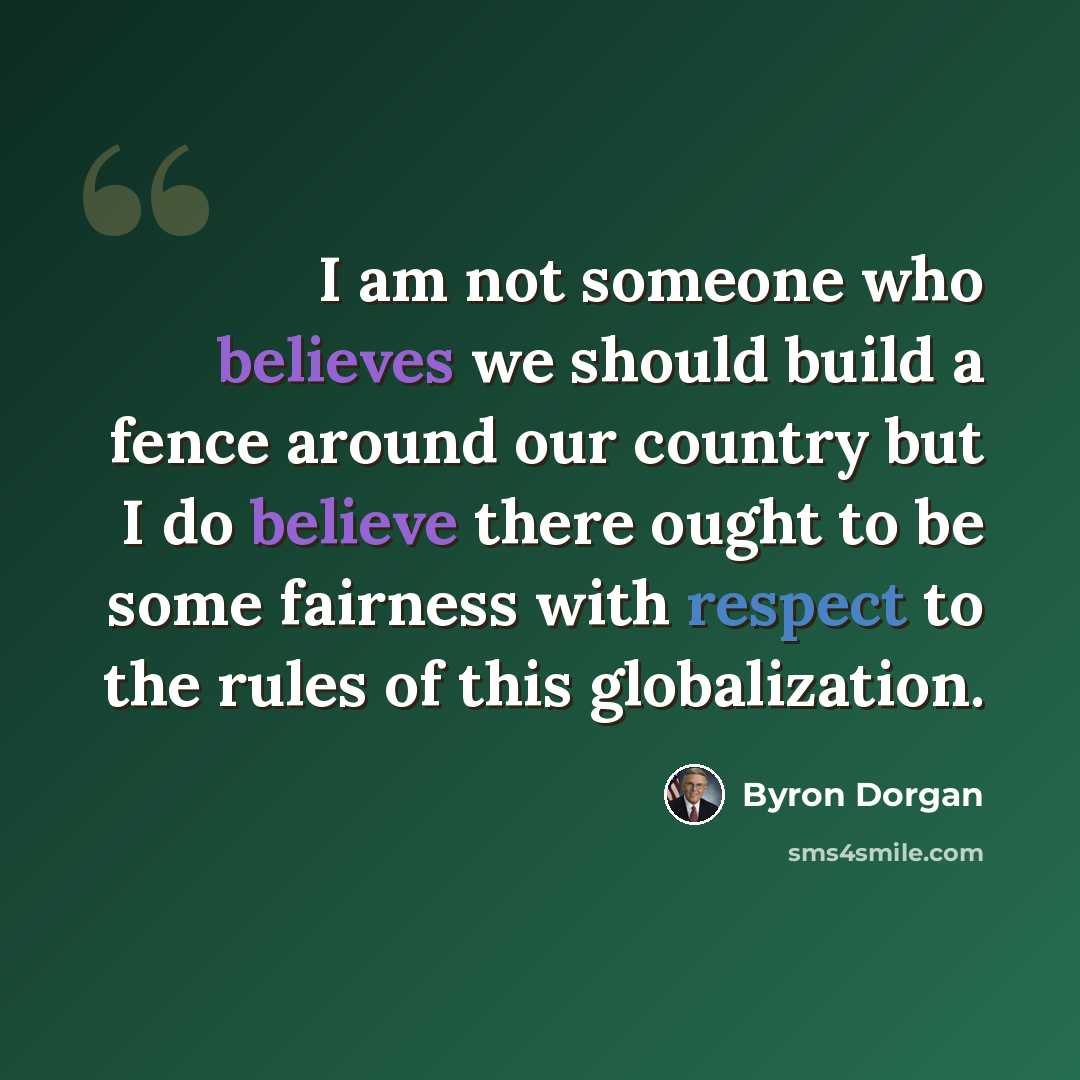 “I am not someone who believes we should build a fence around our country but I do believe there ought to be some fairness with respect to the rules of this globalization.” quote by Byron Dorgan