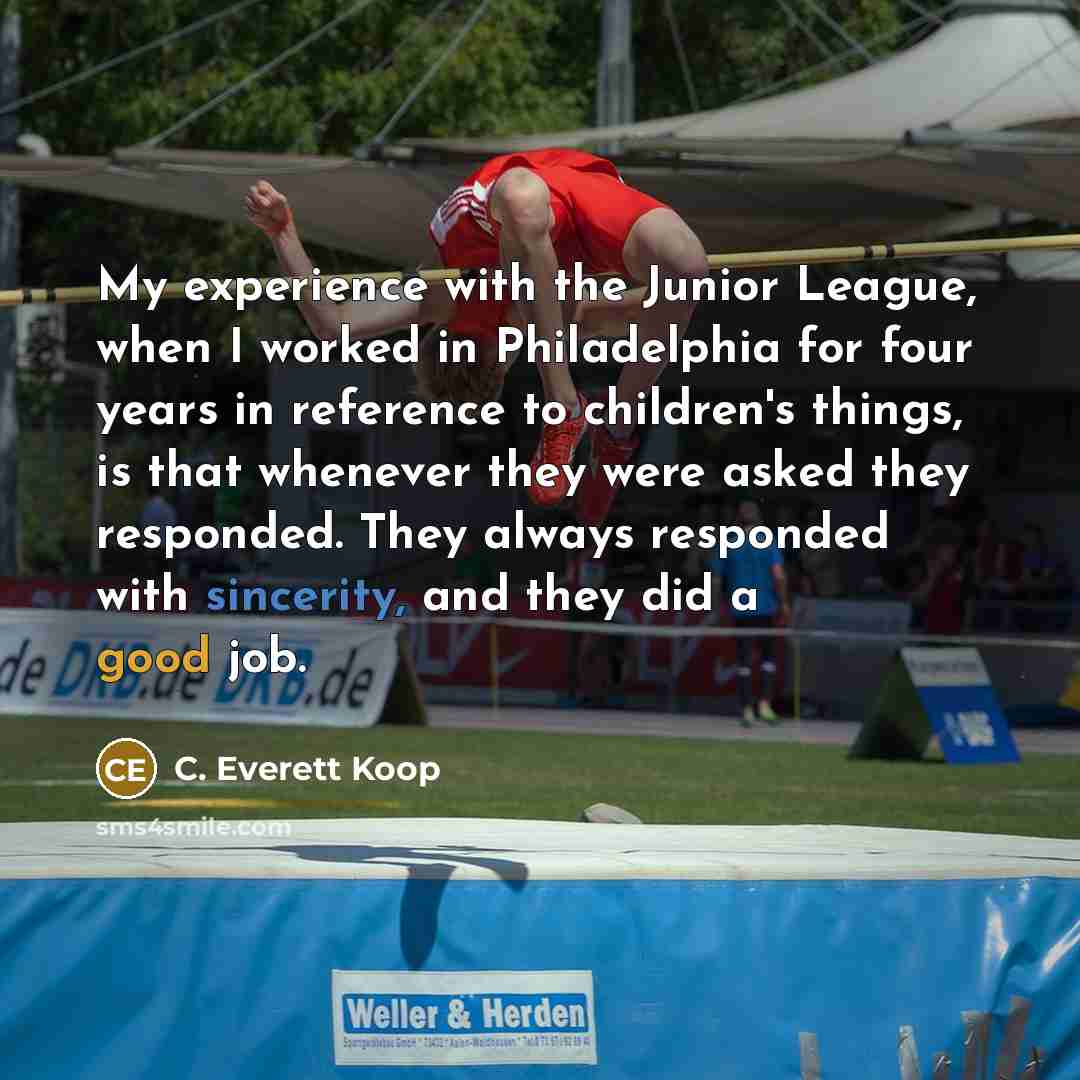 “My experience with the Junior League, when I worked in Philadelphia for four years in reference to children's things, is that whenever they were asked they responded. They always responded with sincerity, and they did a good job.” quote by C. Everett Koop