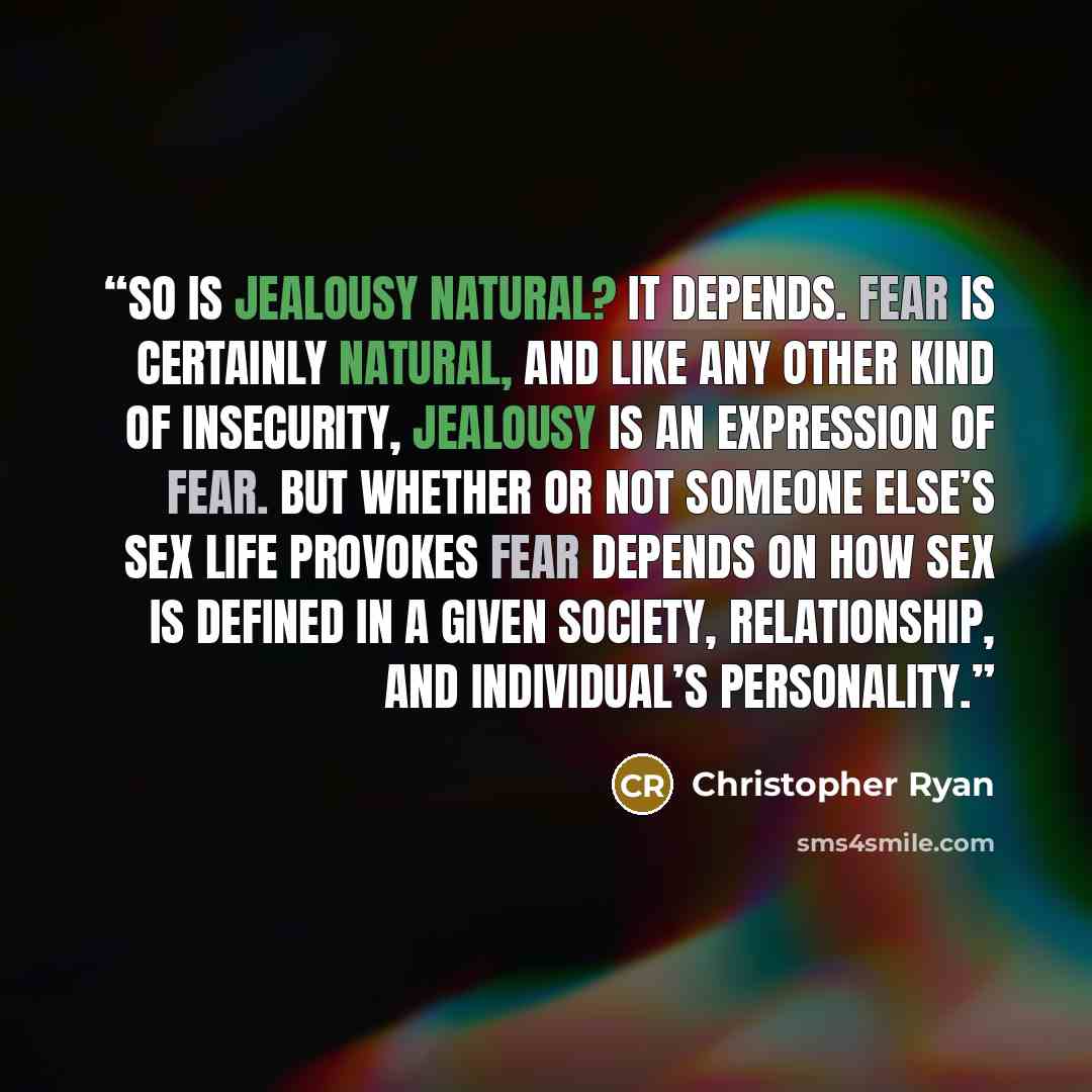 “So is jealousy natural? It depends. Fear is certainly natural, and like any other kind of insecurity, jealousy is an expression of fear. But whether or not someone else’s sex life provokes fear depends on how sex is defined in a given society, relationship, and individual’s personality.” quote by Christopher Ryan