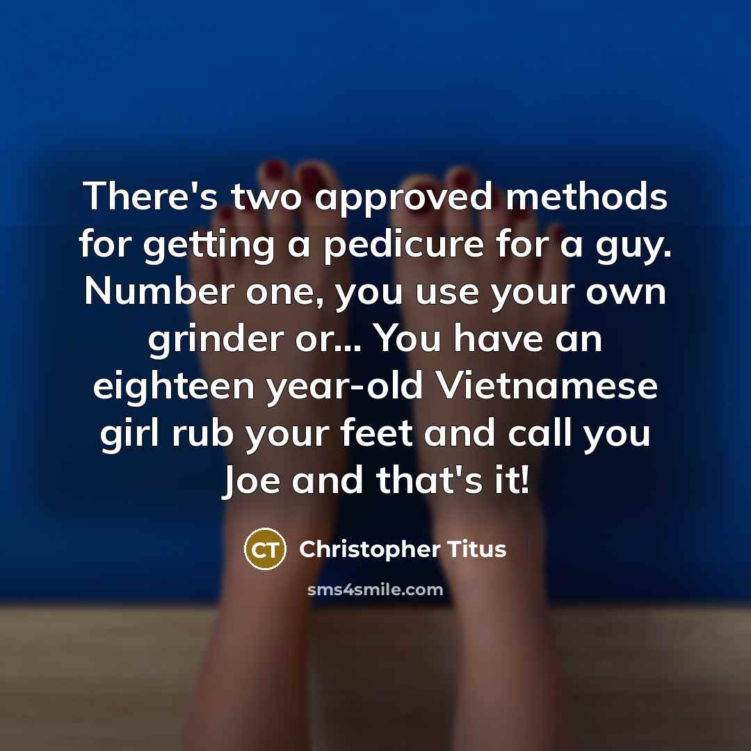 “There's two approved methods for getting a pedicure for a guy. Number one, you use your own grinder or... You have an eighteen year-old Vietnamese girl rub your feet and call you Joe and that's it!” quote by Christopher Titus