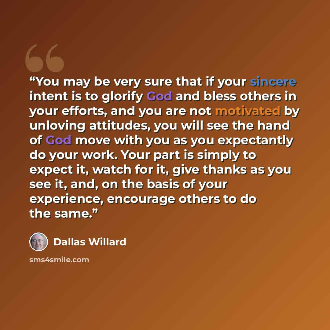 “You may be very sure that if your sincere intent is to glorify God and bless others in your efforts, and you are not motivated by unloving attitudes, you will see the hand of God move with you as you expectantly do your work. Your part is simply to expect it, watch for it, give thanks as you see…” quote by Dallas Willard