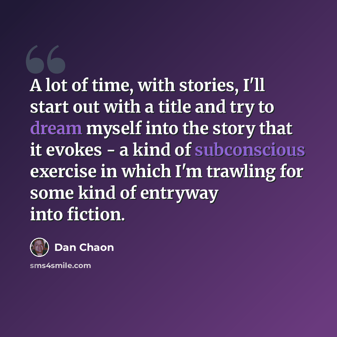 “A lot of time, with stories, I'll start out with a title and try to dream myself into the story that it evokes - a kind of subconscious exercise in which I'm trawling for some kind of entryway into fiction.” quote by Dan Chaon