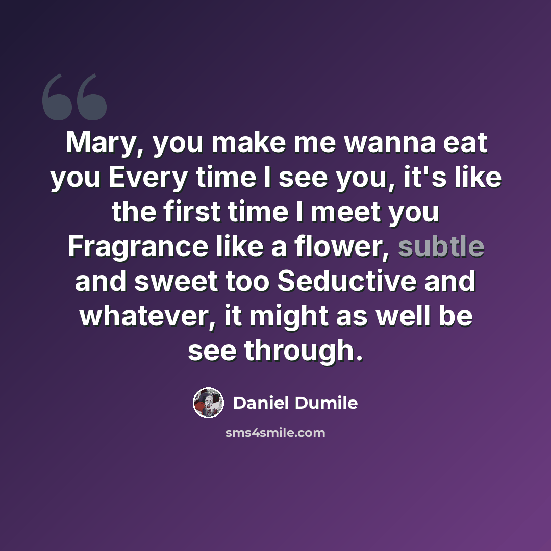“Mary, you make me wanna eat you Every time I see you, it's like the first time I meet you Fragrance like a flower, subtle and sweet too Seductive and whatever, it might as well be see through.” quote by Daniel Dumile