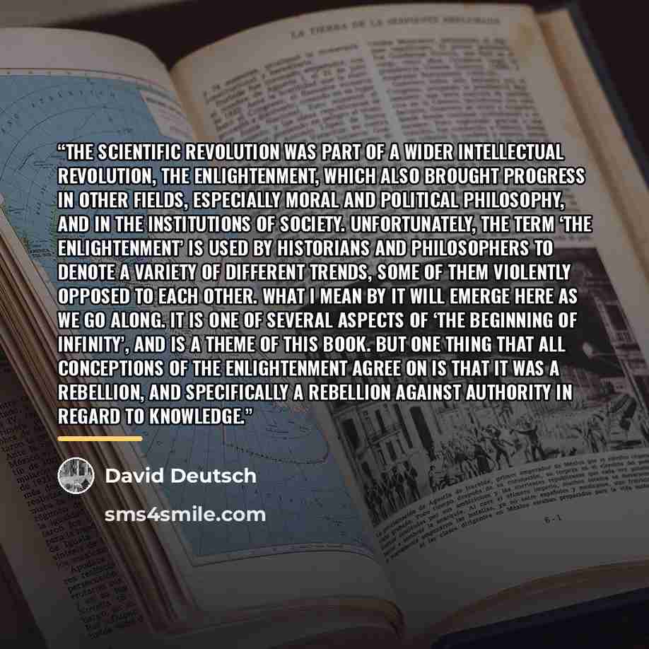 “The scientific revolution was part of a wider intellectual revolution, the Enlightenment, which also brought progress in other fields, especially moral and political philosophy, and in the institutions of society. Unfortunately, the term ‘the Enlightenment’ is used by historians and philosophers…” quote by David Deutsch
