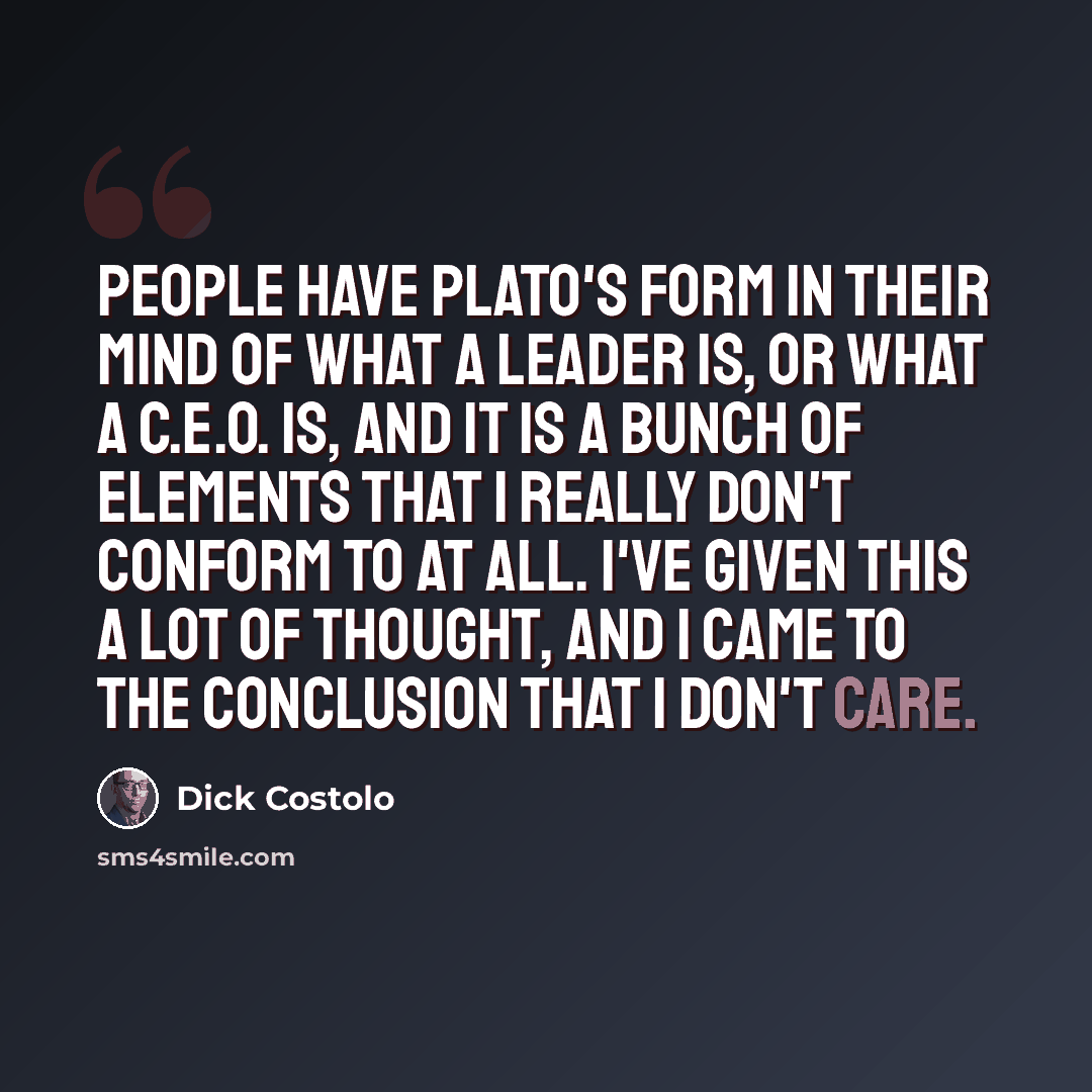 “People have Plato's form in their mind of what a leader is, or what a C.E.O. is, and it is a bunch of elements that I really don't conform to at all. I've given this a lot of thought, and I came to the conclusion that I don't care.” quote by Dick Costolo