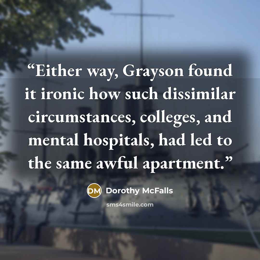“Either way, Grayson found it ironic how such dissimilar circumstances, colleges, and mental hospitals, had led to the same awful apartment.” quote by Dorothy McFalls