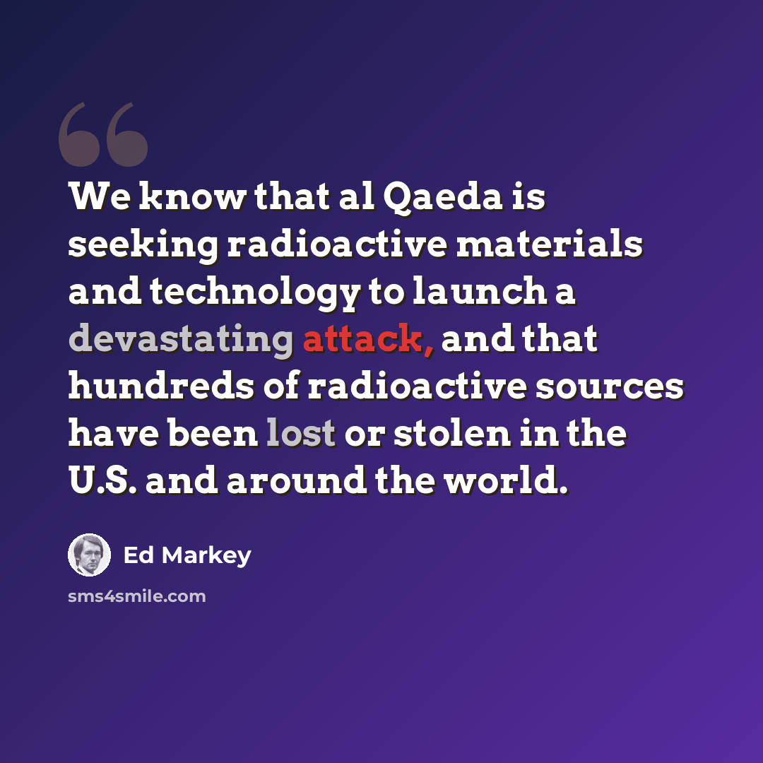 “We know that al Qaeda is seeking radioactive materials and technology to launch a devastating attack, and that hundreds of radioactive sources have been lost or stolen in the U.S. and around the world.” quote by Ed Markey