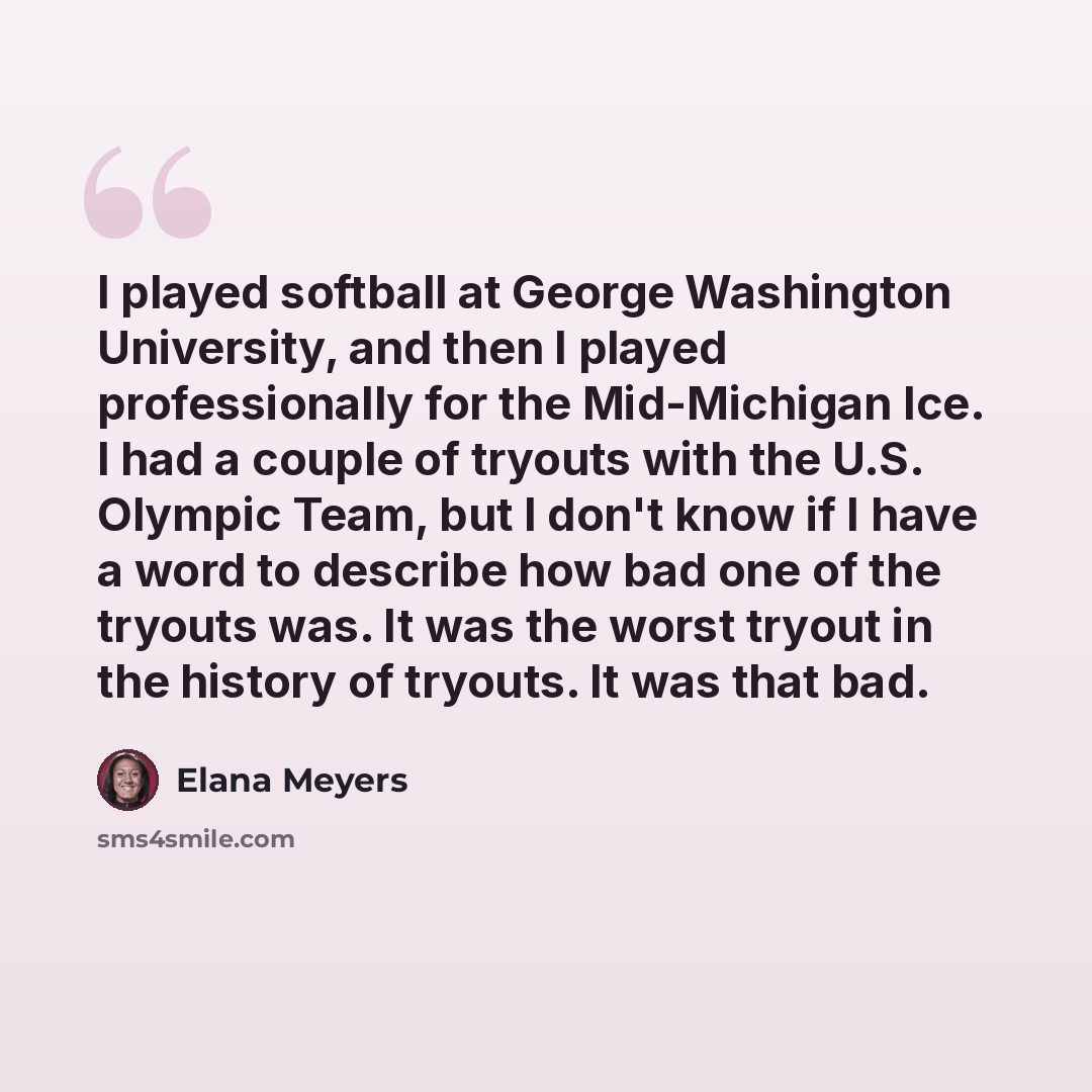 “I played softball at George Washington University, and then I played professionally for the Mid-Michigan Ice. I had a couple of tryouts with the U.S. Olympic Team, but I don't know if I have a word to describe how bad one of the tryouts was. It was the worst tryout in the history of tryouts. It…” quote by Elana Meyers
