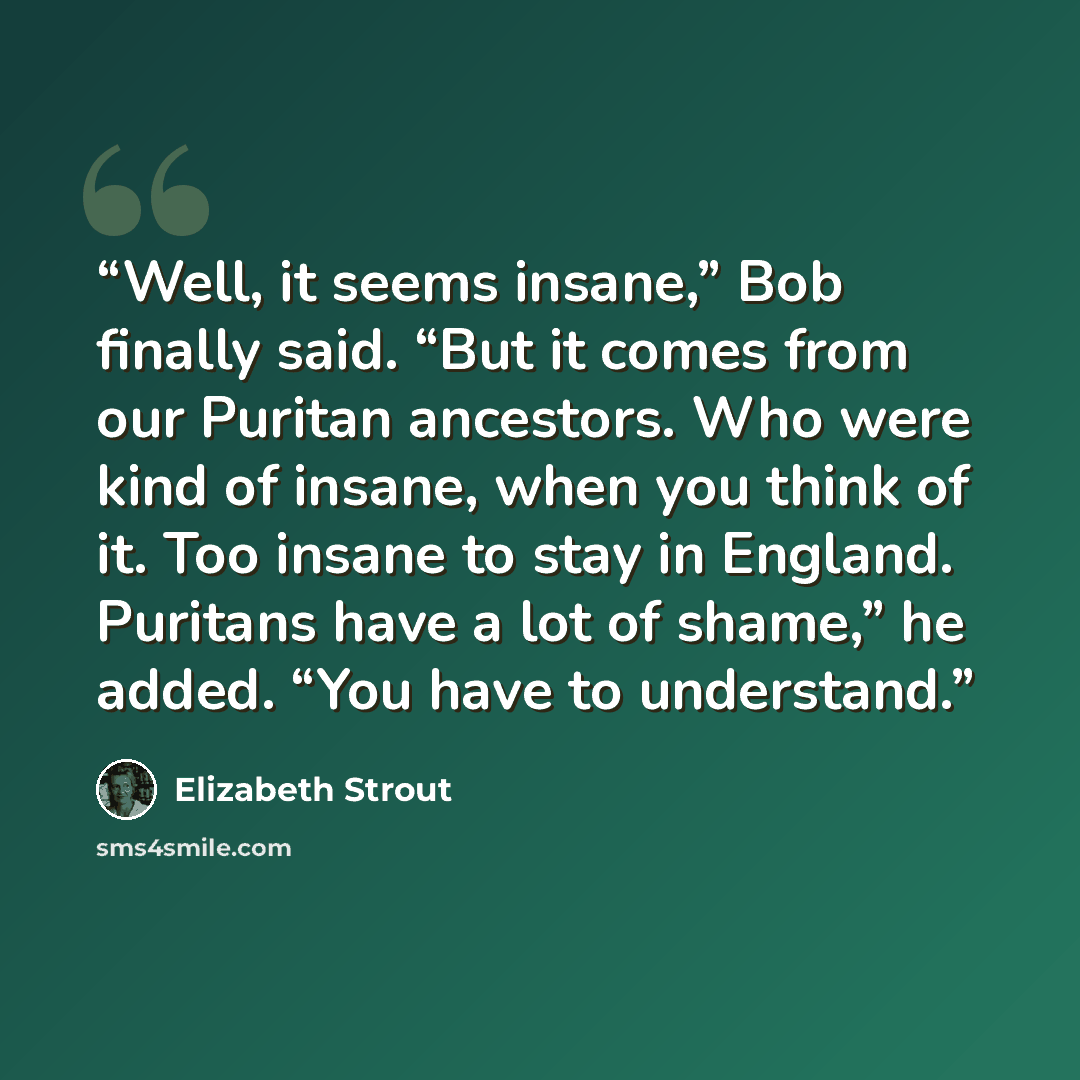 “Well, it seems insane,” Bob finally said. “But it comes from our Puritan ancestors. Who were kind of insane, when you think of it. Too insane to stay in England. Puritans have a lot of shame,” he added. “You have to understand.” quote by Elizabeth Strout