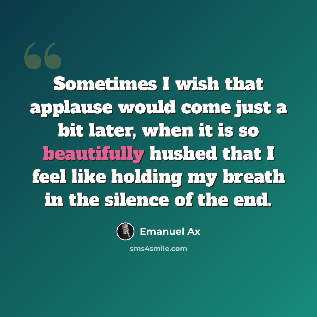 “Sometimes I wish that applause would come just a bit later, when it is so beautifully hushed that I feel like holding my breath in the silence of the end.” quote by Emanuel Ax
