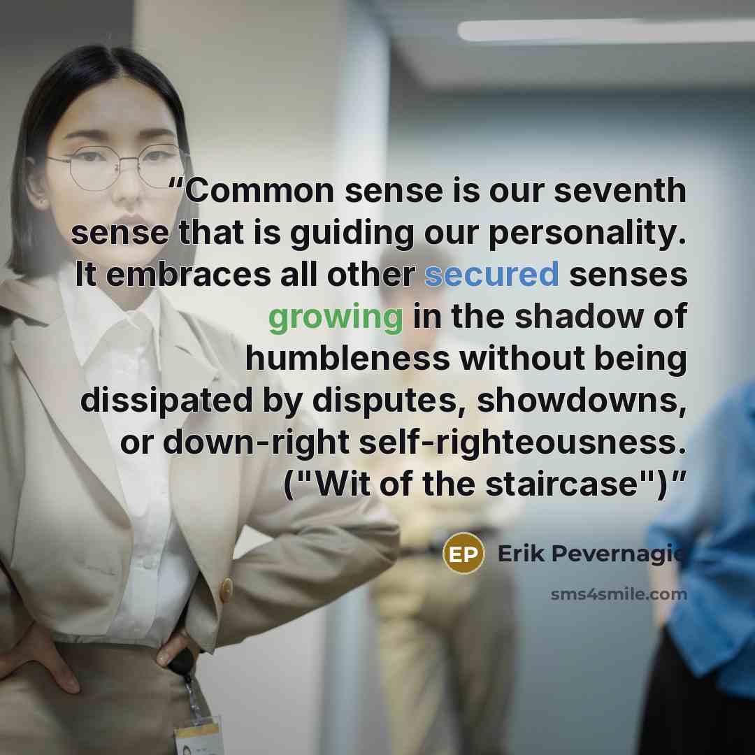 “Common sense is our seventh sense that is guiding our personality. It embraces all other secured senses growing in the shadow of humbleness without being dissipated by disputes, showdowns, or down-right self-righteousness. ("Wit of the staircase")” quote by Erik Pevernagie