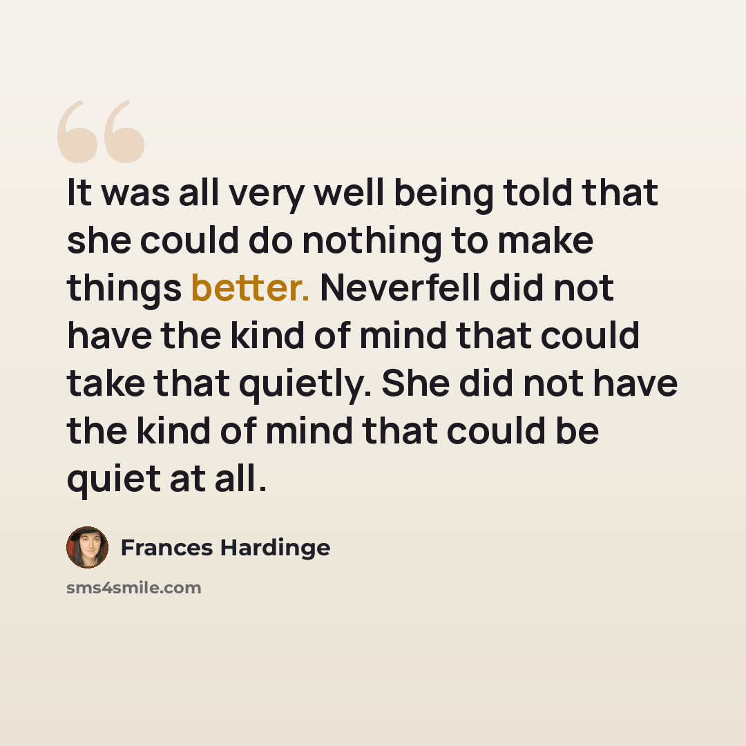 “It was all very well being told that she could do nothing to make things better. Neverfell did not have the kind of mind that could take that quietly. She did not have the kind of mind that could be quiet at all.” quote by Frances Hardinge