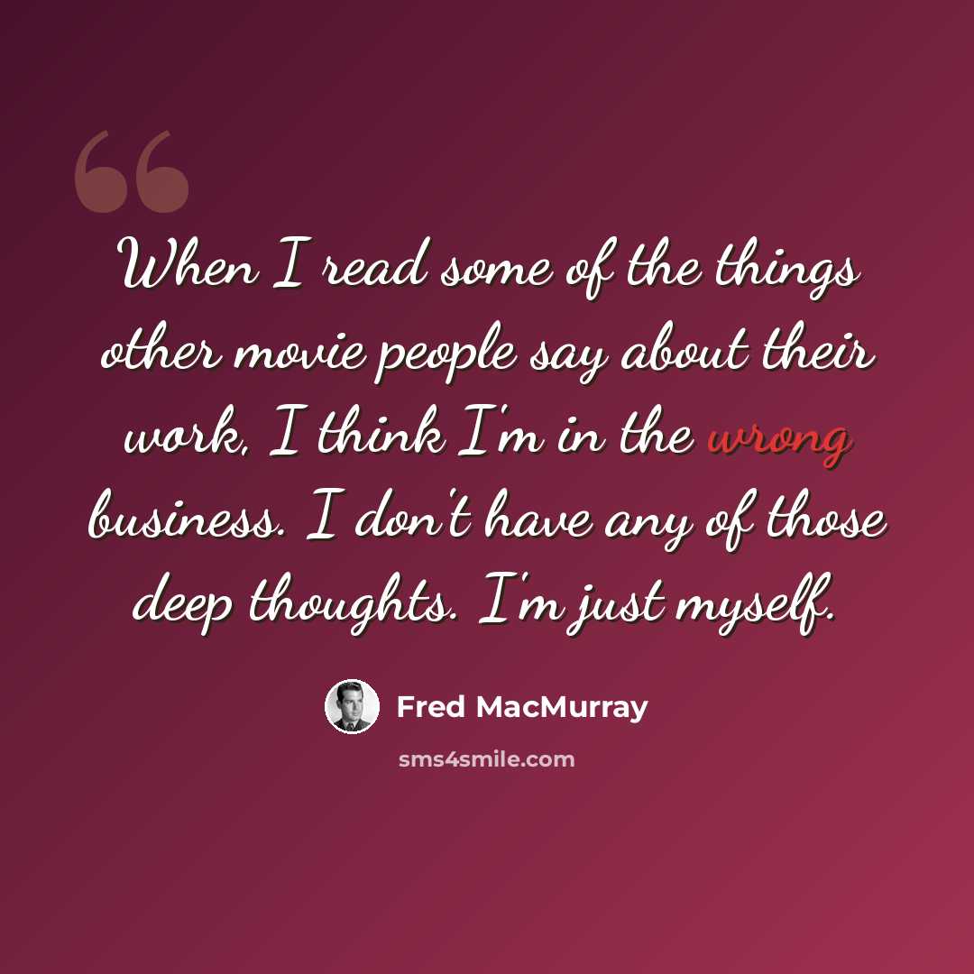 “When I read some of the things other movie people say about their work, I think I'm in the wrong business. I don't have any of those deep thoughts. I'm just myself.” quote by Fred MacMurray