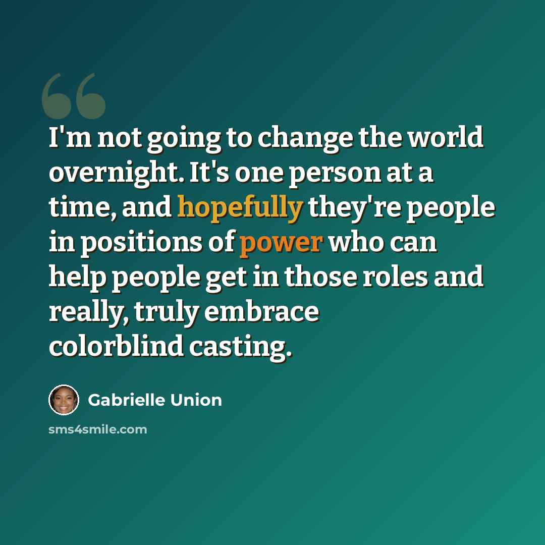 “I'm not going to change the world overnight. It's one person at a time, and hopefully they're people in positions of power who can help people get in those roles and really, truly embrace colorblind casting.” quote by Gabrielle Union