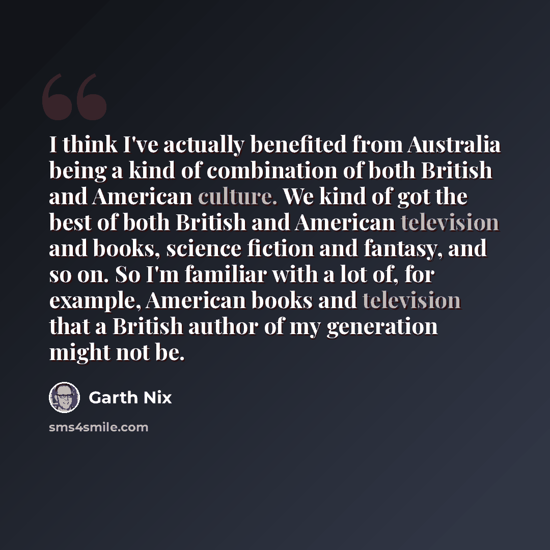 “I think I've actually benefited from Australia being a kind of combination of both British and American culture. We kind of got the best of both British and American television and books, science fiction and fantasy, and so on. So I'm familiar with a lot of, for example, American books and…” quote by Garth Nix