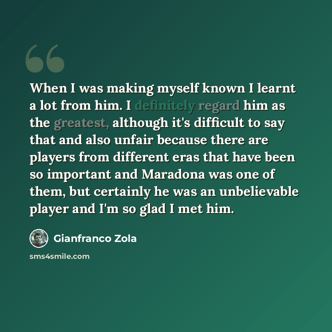 “When I was making myself known I learnt a lot from him. I definitely regard him as the greatest, although it's difficult to say that and also unfair because there are players from different eras that have been so important and Maradona was one of them, but certainly he was an unbelievable player…” quote by Gianfranco Zola