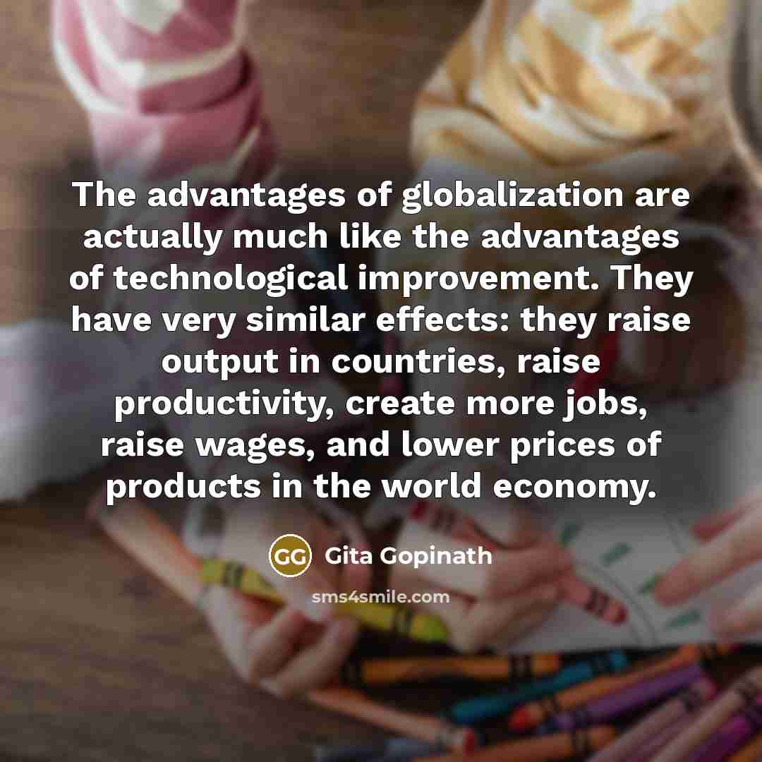 “The advantages of globalization are actually much like the advantages of technological improvement. They have very similar effects: they raise output in countries, raise productivity, create more jobs, raise wages, and lower prices of products in the world economy.” quote by Gita Gopinath