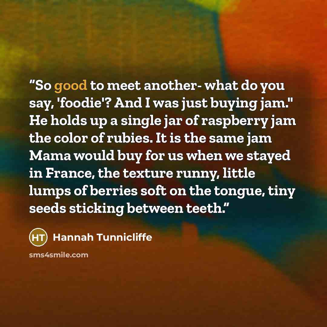“So good to meet another- what do you say, 'foodie'? And I was just buying jam." He holds up a single jar of raspberry jam the color of rubies. It is the same jam Mama would buy for us when we stayed in France, the texture runny, little lumps of berries soft on the tongue, tiny seeds sticking…” quote by Hannah Tunnicliffe