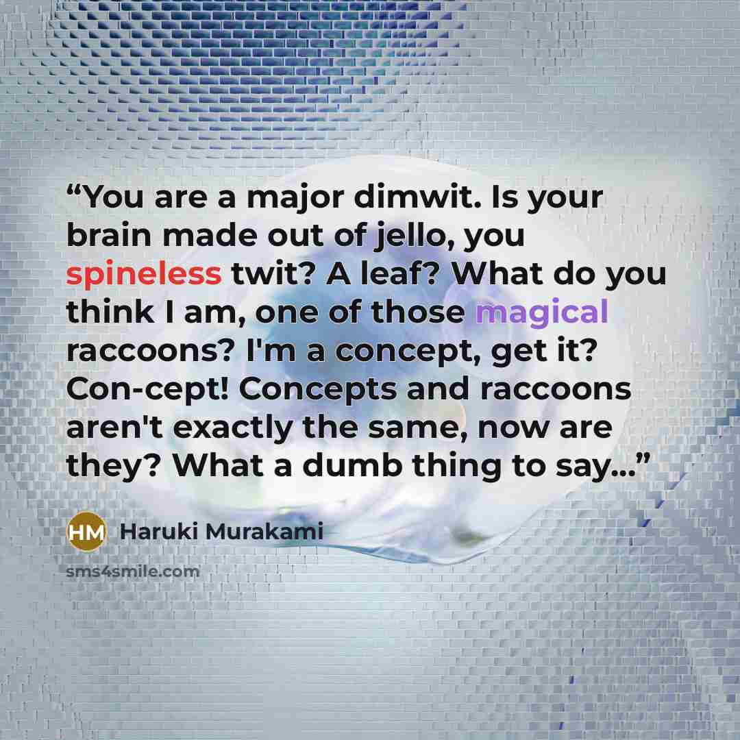 “You are a major dimwit. Is your brain made out of jello, you spineless twit? A leaf? What do you think I am, one of those magical raccoons? I'm a concept, get it? Con-cept! Concepts and raccoons aren't exactly the same, now are they? What a dumb thing to say...” quote by Haruki Murakami