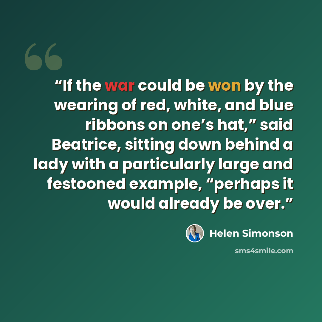 “If the war could be won by the wearing of red, white, and blue ribbons on one’s hat,” said Beatrice, sitting down behind a lady with a particularly large and festooned example, “perhaps it would already be over.” quote by Helen Simonson