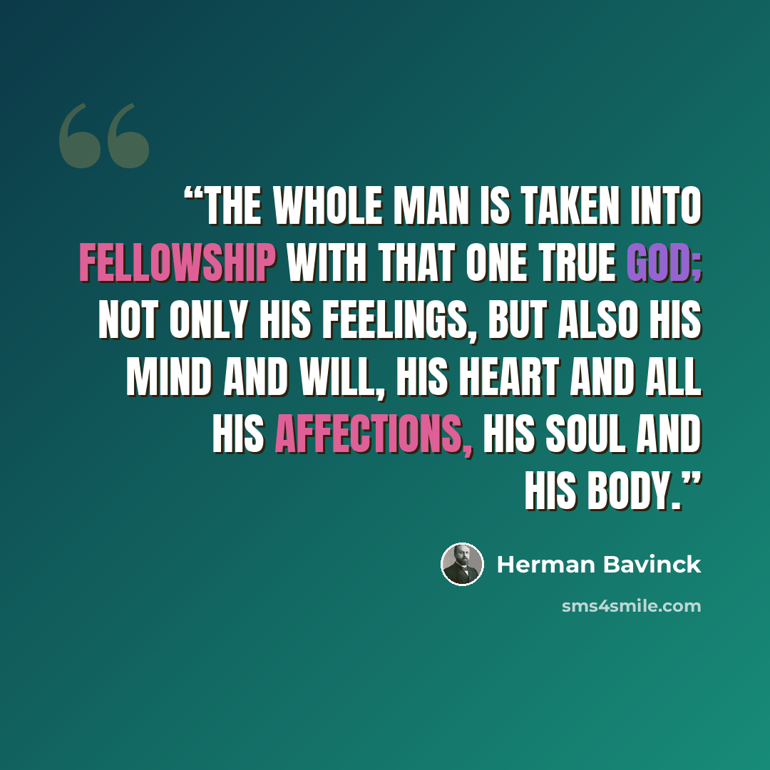 “The whole man is taken into fellowship with that one true God; not only his feelings, but also his mind and will, his heart and all his affections, his soul and his body.” quote by Herman Bavinck